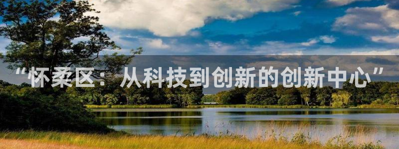 恒行娱乐蒋74OOO5：“怀柔区：从科技到创新的创新中心”