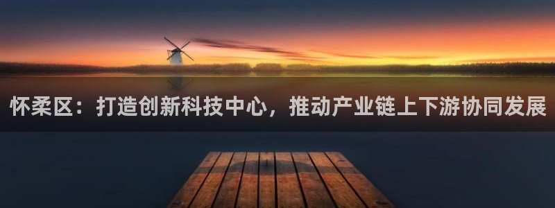 恒行2褚74OOO5：怀柔区：打造创新科技中心，推动产业链上