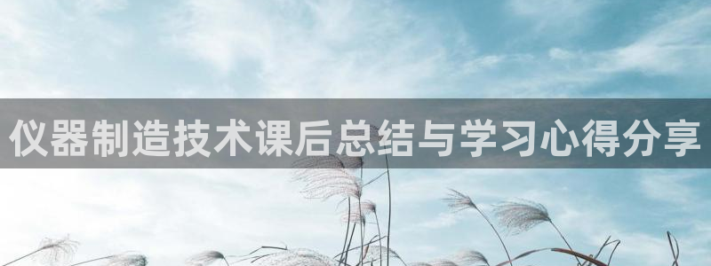 恒行2下74OOO5：仪器制造技术课后总结与学习心得分享