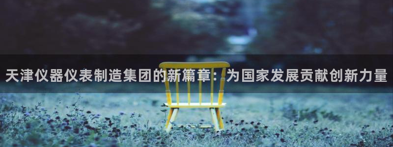 恒行开户全2O5o5O：天津仪器仪表制造集团的新篇章：为国家