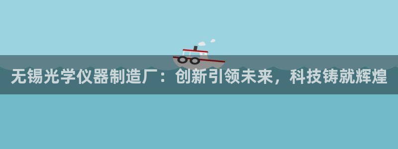 恒行5娱乐：无锡光学仪器制造厂：创新引领未来，科技铸就辉煌