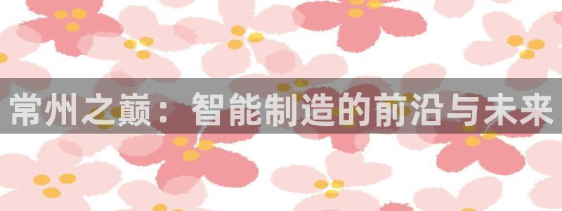 恒行娱乐卫74OOO5：常州之巅：智能制造的前沿与未来