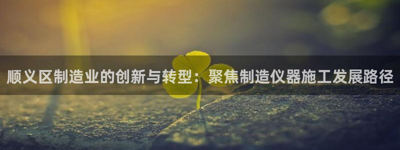 恒行娱乐周74OOO5：顺义区制造业的创新与转型：聚焦制造仪